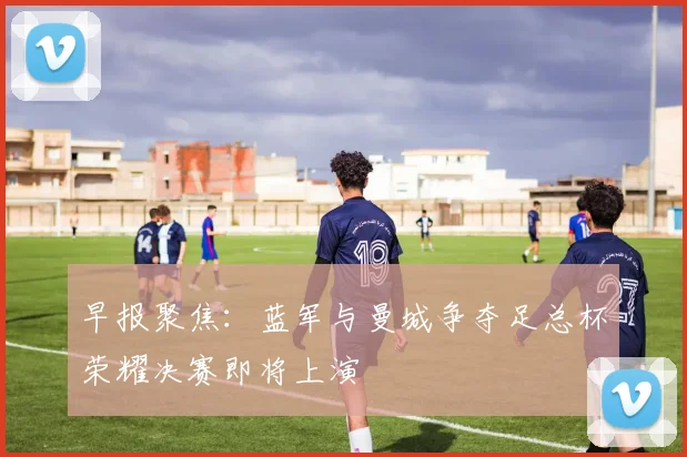 早报聚焦：蓝军与曼城争夺足总杯荣耀决赛即将上演