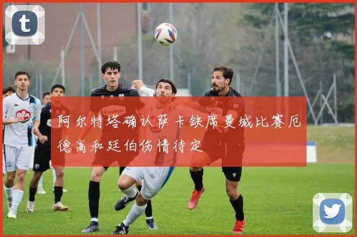 阿尔特塔确认萨卡缺席曼城比赛厄德高和廷伯伤情待定