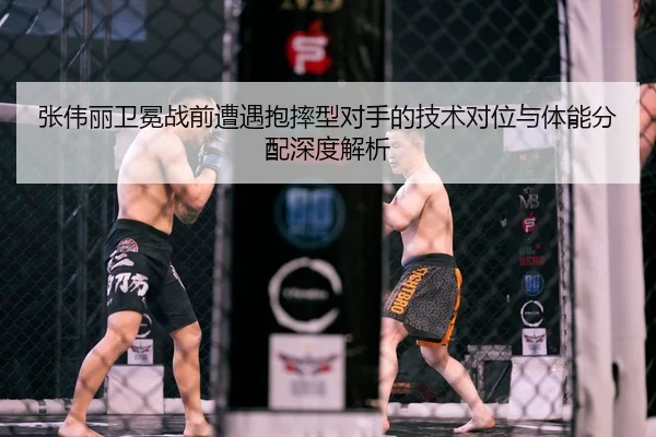 张伟丽卫冕战前遭遇抱摔型对手的技术对位与体能分配深度解析